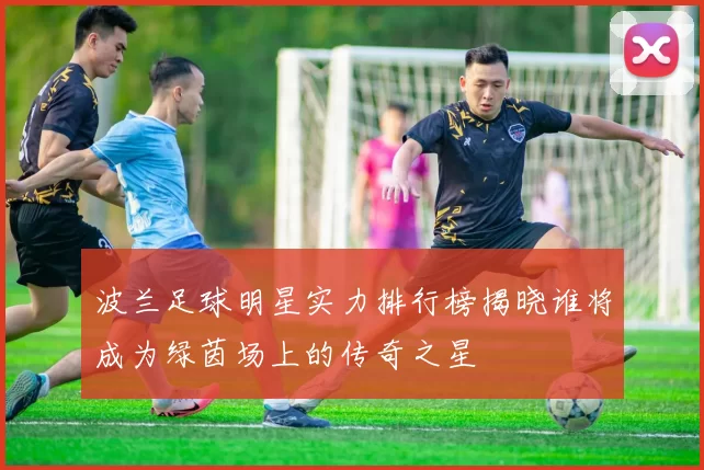波兰足球明星实力排行榜揭晓谁将成为绿茵场上的传奇之星