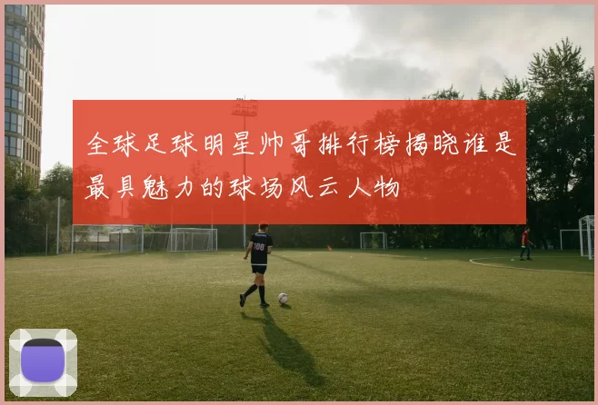 全球足球明星帅哥排行榜揭晓谁是最具魅力的球场风云人物