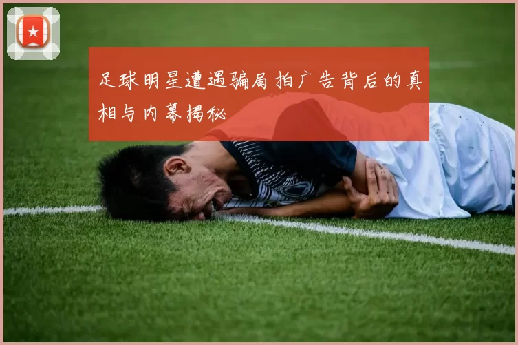 足球明星遭遇骗局拍广告背后的真相与内幕揭秘