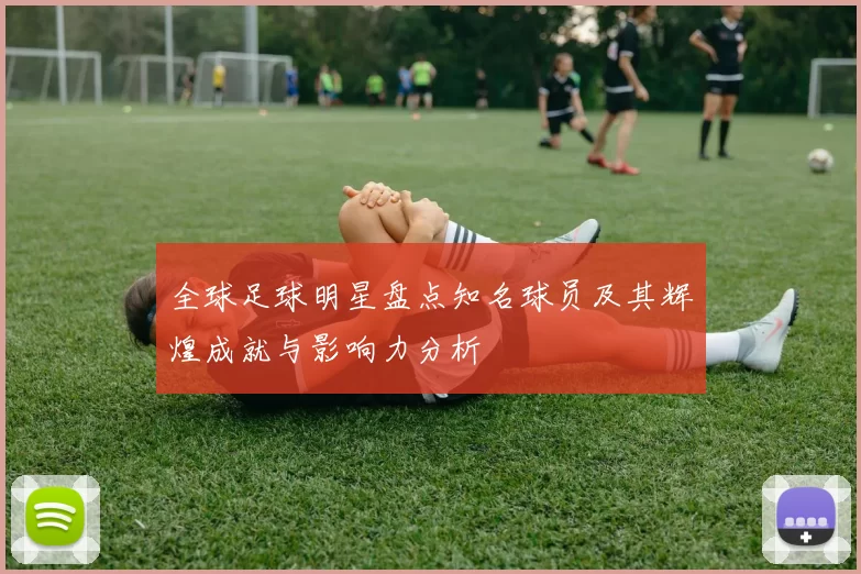 全球足球明星盘点知名球员及其辉煌成就与影响力分析