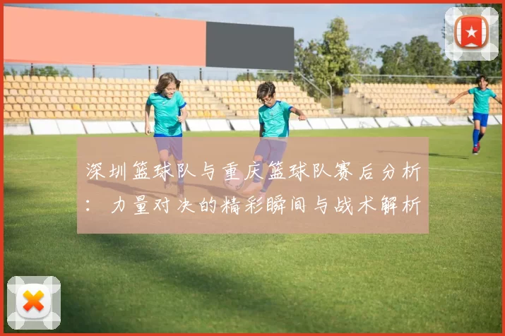 深圳篮球队与重庆篮球队赛后分析：力量对决的精彩瞬间与战术解析