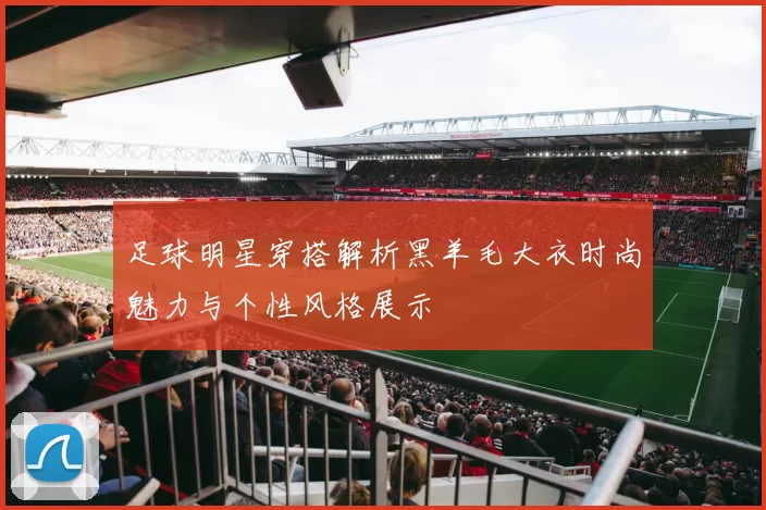 足球明星穿搭解析黑羊毛大衣时尚魅力与个性风格展示