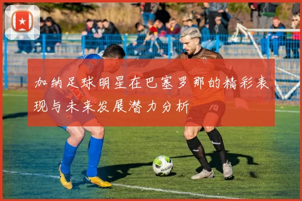 加纳足球明星在巴塞罗那的精彩表现与未来发展潜力分析