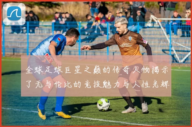 全球足球巨星之巅的传奇人物揭示了无与伦比的竞技魅力与人性光辉