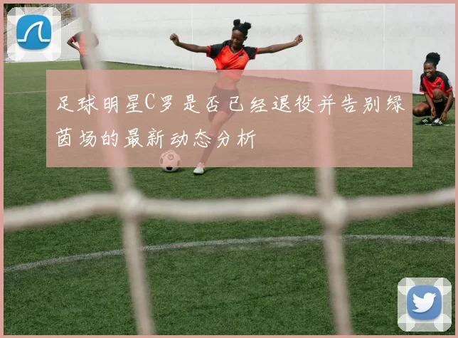 足球明星C罗是否已经退役并告别绿茵场的最新动态分析