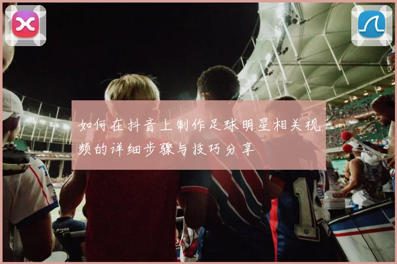 如何在抖音上制作足球明星相关视频的详细步骤与技巧分享