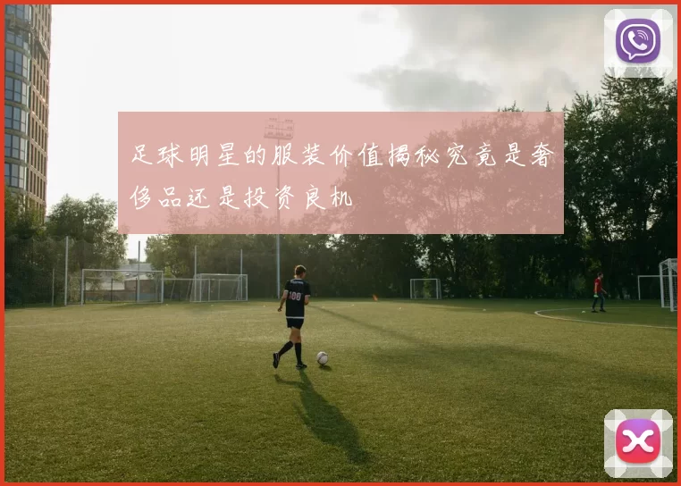 足球明星的服装价值揭秘究竟是奢侈品还是投资良机