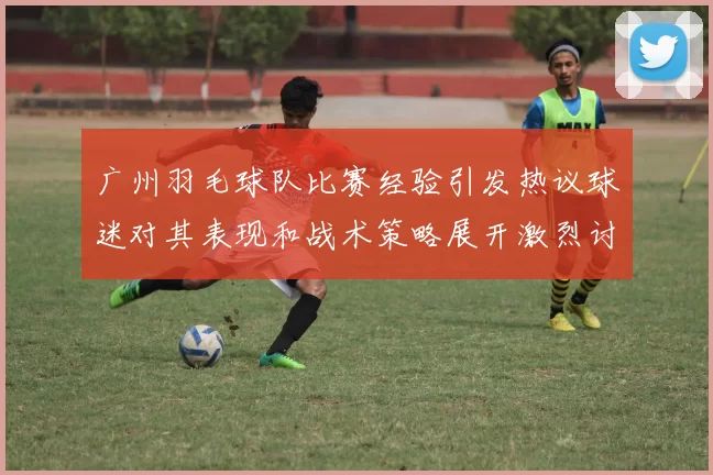 广州羽毛球队比赛经验引发热议球迷对其表现和战术策略展开激烈讨论
