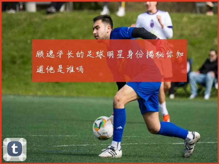 顾逸学长的足球明星身份揭秘你知道他是谁吗
