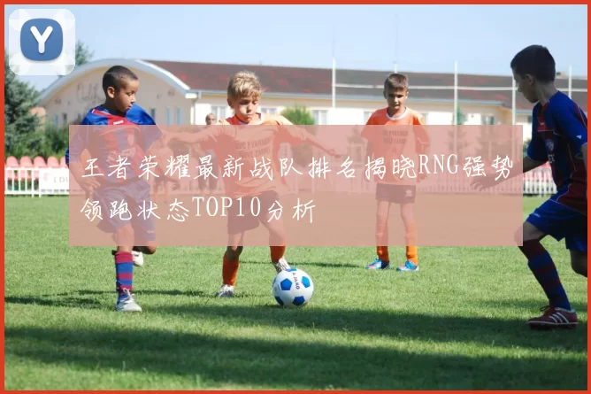 王者荣耀最新战队排名揭晓RNG强势领跑状态TOP10分析