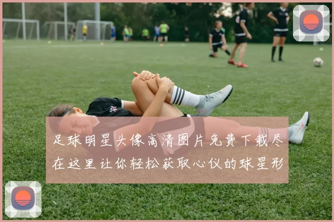 足球明星头像高清图片免费下载尽在这里让你轻松获取心仪的球星形象