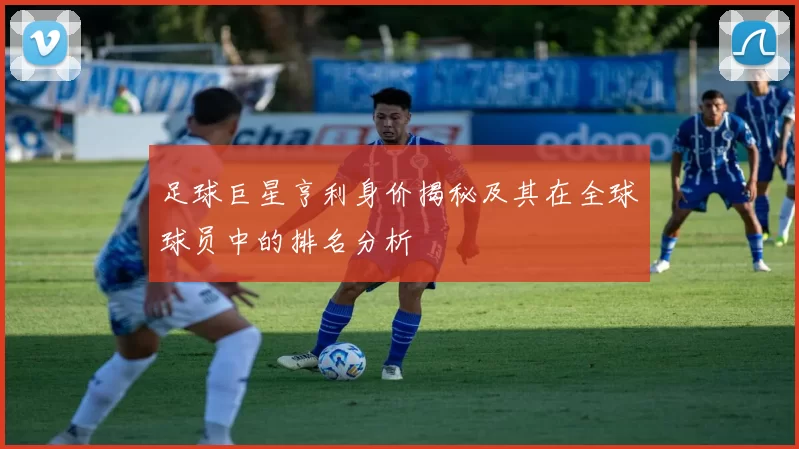 足球巨星亨利身价揭秘及其在全球球员中的排名分析
