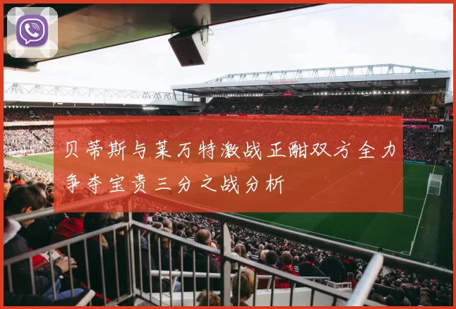 贝蒂斯与莱万特激战正酣双方全力争夺宝贵三分之战分析