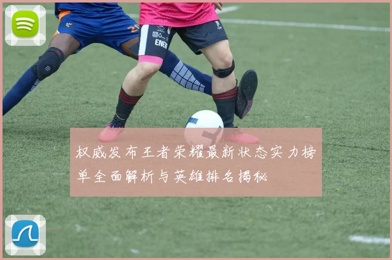 权威发布王者荣耀最新状态实力榜单全面解析与英雄排名揭秘