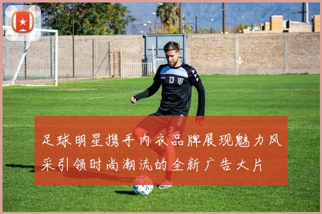 足球明星携手内衣品牌展现魅力风采引领时尚潮流的全新广告大片