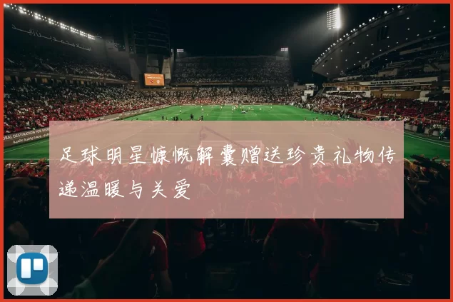 足球明星慷慨解囊赠送珍贵礼物传递温暖与关爱