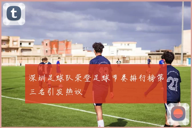 深圳足球队荣登足球节奏排行榜第三名引发热议