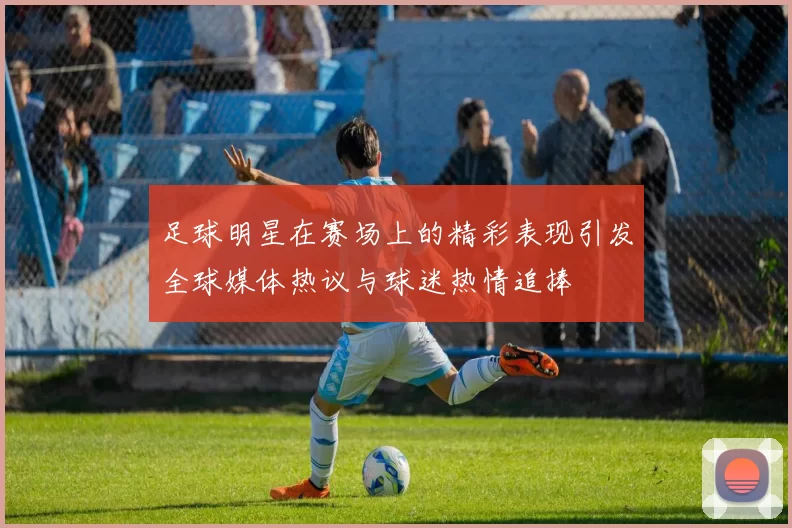 足球明星在赛场上的精彩表现引发全球媒体热议与球迷热情追捧