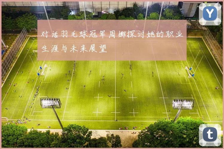 对话羽毛球冠军周娜探讨她的职业生涯与未来展望
