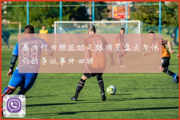 暴力行为频发的足球明星盘点与他们的争议事件回顾