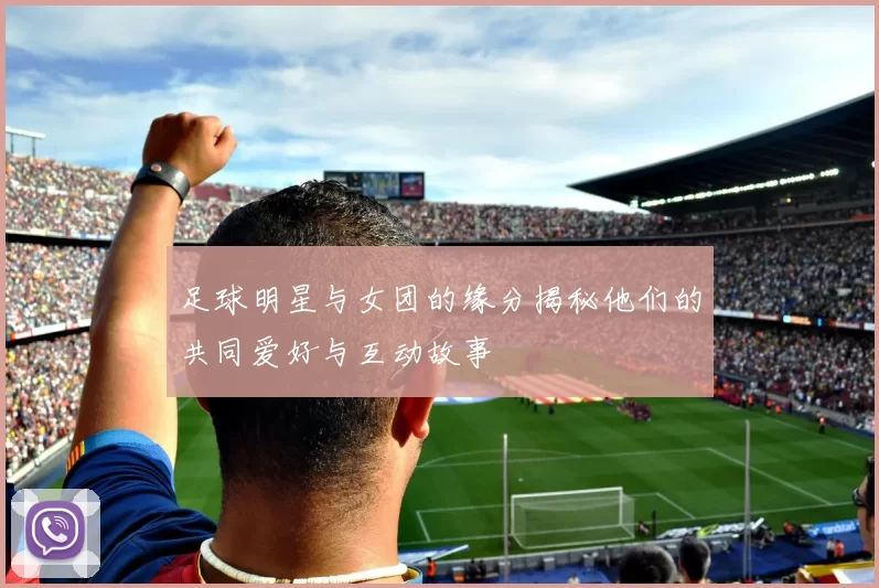 足球明星与女团的缘分揭秘他们的共同爱好与互动故事