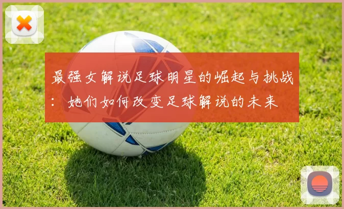 最强女解说足球明星的崛起与挑战：她们如何改变足球解说的未来