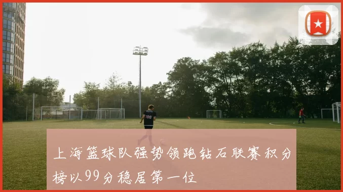 上海篮球队强势领跑钻石联赛积分榜以99分稳居第一位
