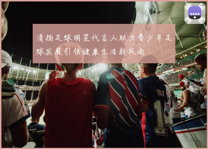 清扬足球明星代言人助力青少年足球发展引领健康生活新风尚