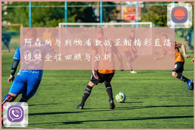 阿森纳与利物浦激战正酣精彩直播视频全程回顾与分析
