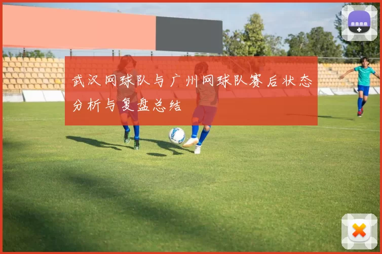 武汉网球队与广州网球队赛后状态分析与复盘总结