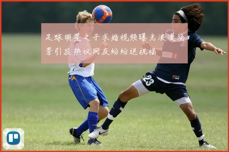 足球明星之子求婚视频曝光浪漫场景引发热议网友纷纷送祝福