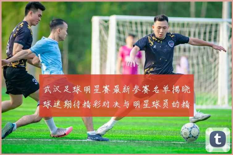 武汉足球明星赛最新参赛名单揭晓球迷期待精彩对决与明星球员的精彩表现