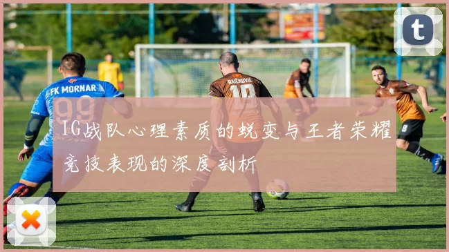 IG战队心理素质的蜕变与王者荣耀竞技表现的深度剖析