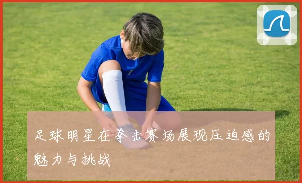 足球明星在拳击赛场展现压迫感的魅力与挑战