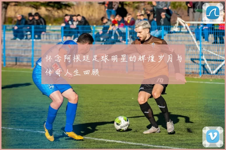 怀念阿根廷足球明星的辉煌岁月与传奇人生回顾