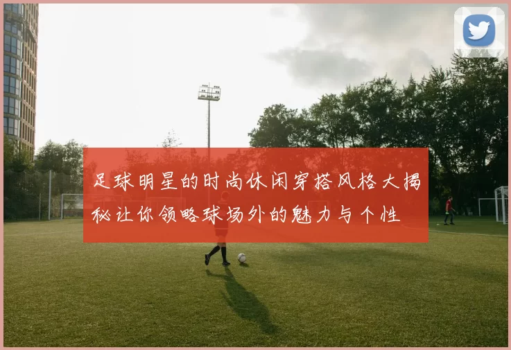 足球明星的时尚休闲穿搭风格大揭秘让你领略球场外的魅力与个性