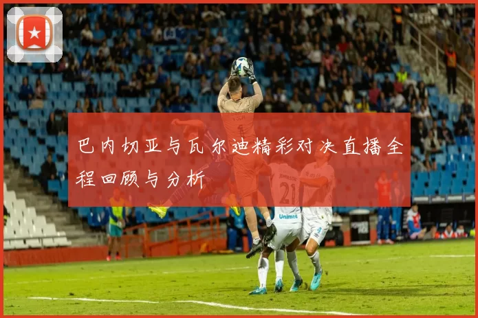 巴内切亚与瓦尔迪精彩对决直播全程回顾与分析