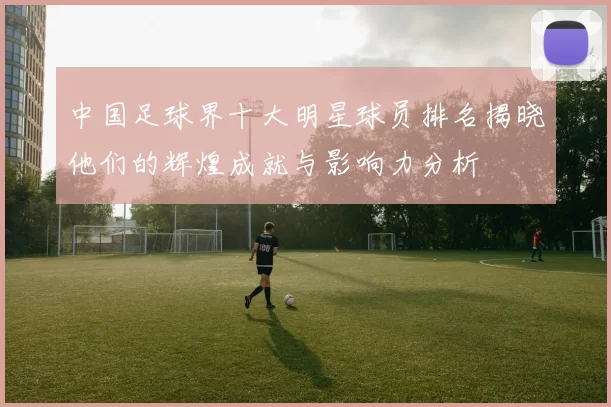 中国足球界十大明星球员排名揭晓他们的辉煌成就与影响力分析