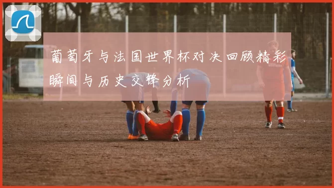 葡萄牙与法国世界杯对决回顾精彩瞬间与历史交锋分析