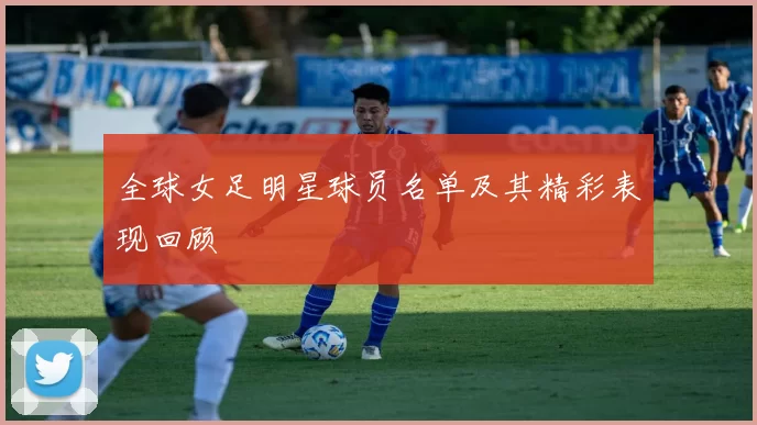 全球女足明星球员名单及其精彩表现回顾