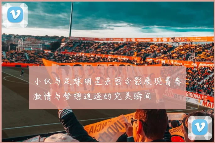 小伙与足球明星亲密合影展现青春激情与梦想追逐的完美瞬间