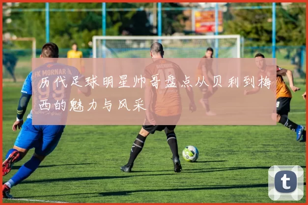 历代足球明星帅哥盘点从贝利到梅西的魅力与风采