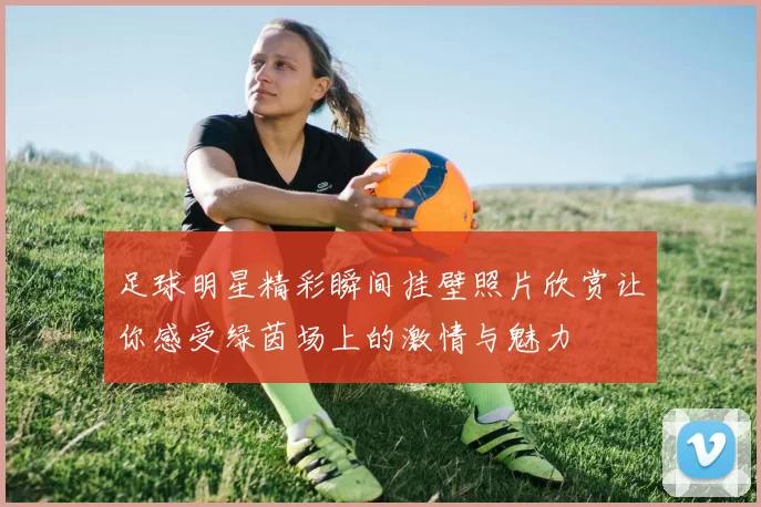 足球明星精彩瞬间挂壁照片欣赏让你感受绿茵场上的激情与魅力