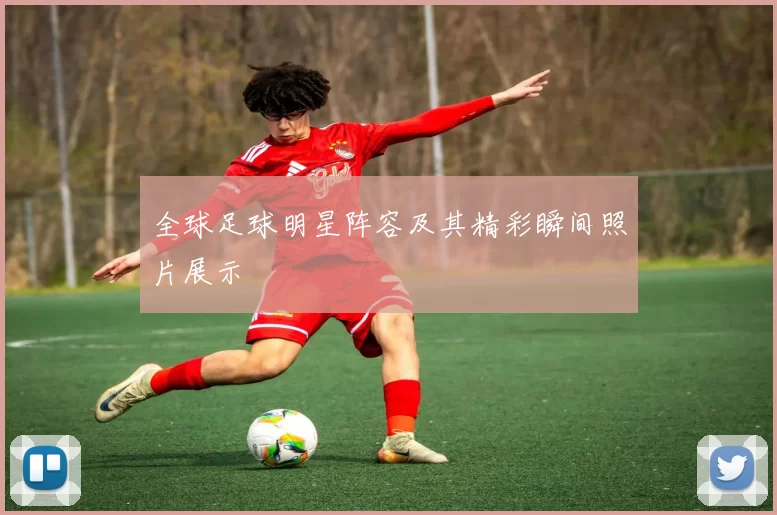 全球足球明星阵容及其精彩瞬间照片展示
