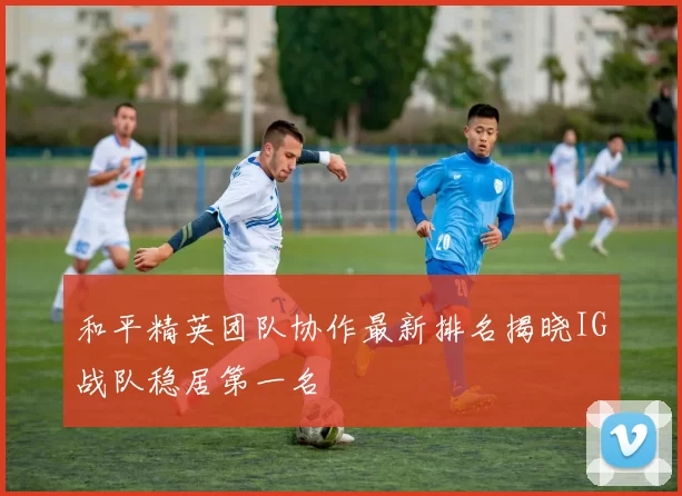 和平精英团队协作最新排名揭晓IG战队稳居第一名