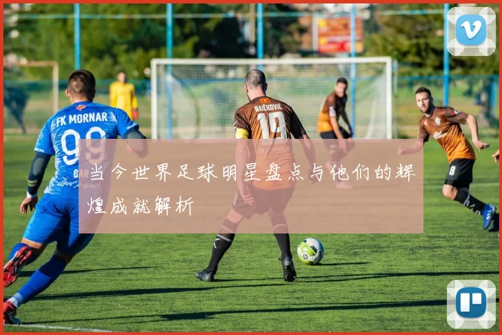 当今世界足球明星盘点与他们的辉煌成就解析