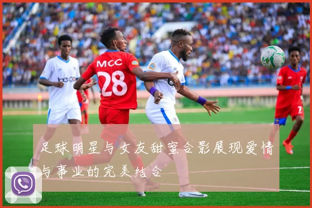 足球明星与女友甜蜜合影展现爱情与事业的完美结合