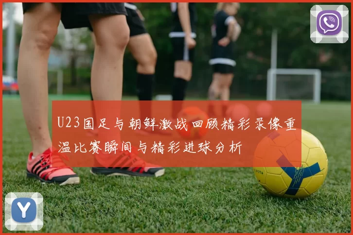 U23国足与朝鲜激战回顾精彩录像重温比赛瞬间与精彩进球分析
