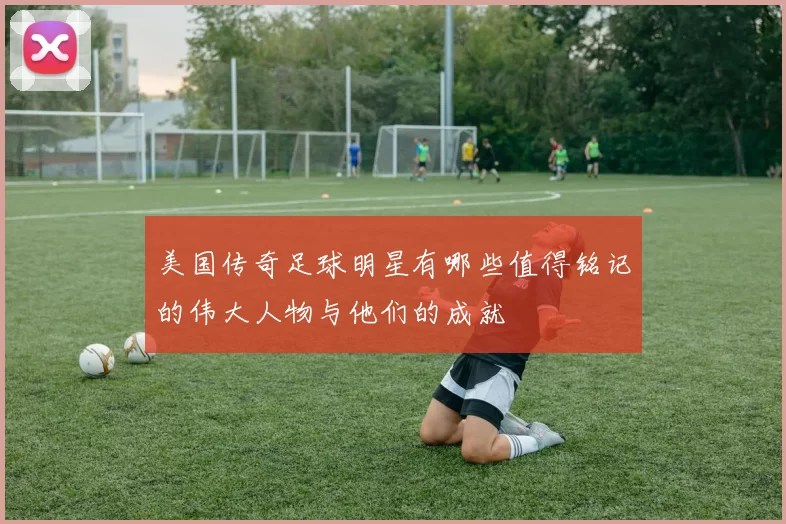 美国传奇足球明星有哪些值得铭记的伟大人物与他们的成就