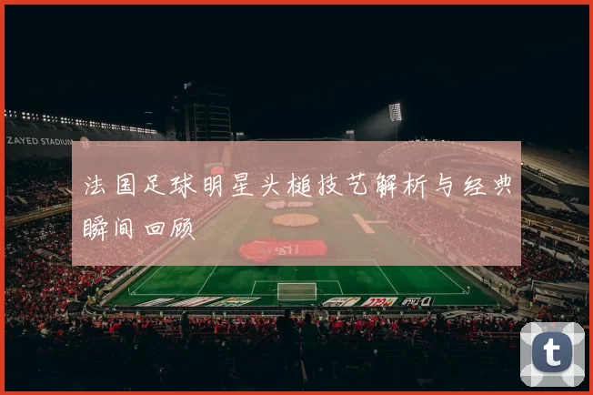 法国足球明星头槌技艺解析与经典瞬间回顾